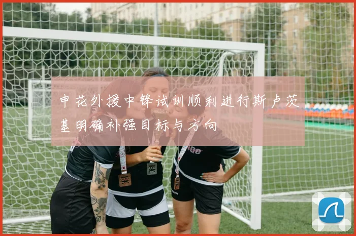申花外援中锋试训顺利进行斯卢茨基明确补强目标与方向